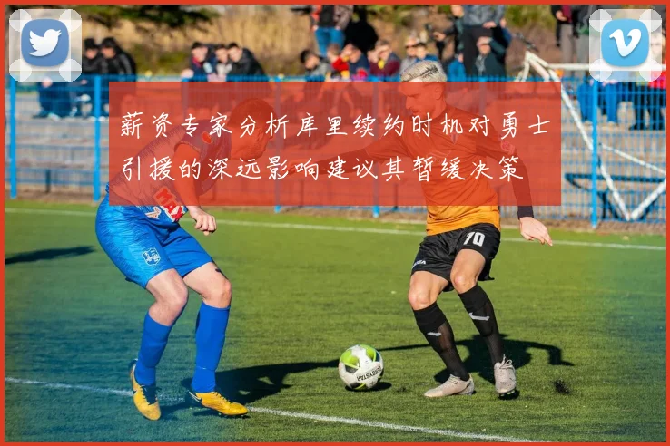 薪资专家分析库里续约时机对勇士引援的深远影响建议其暂缓决策