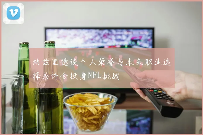 纳兹里德谈个人荣誉与未来职业选择或许会投身NFL挑战