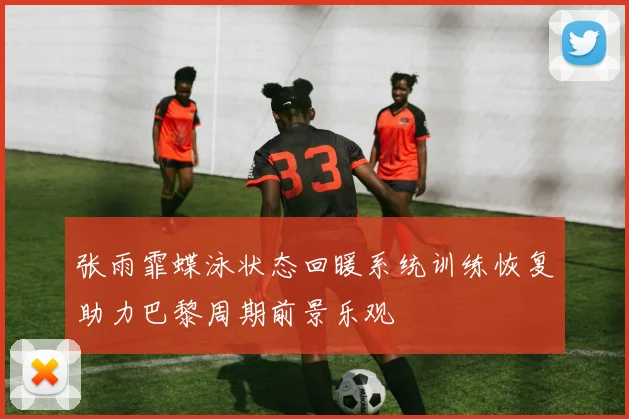 张雨霏蝶泳状态回暖系统训练恢复助力巴黎周期前景乐观