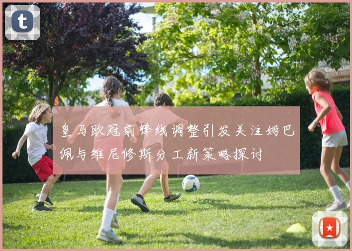 皇马欧冠前锋线调整引发关注姆巴佩与维尼修斯分工新策略探讨