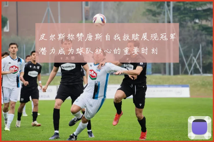 皮尔斯称赞唐斯自我救赎展现冠军潜力成为球队核心的重要时刻