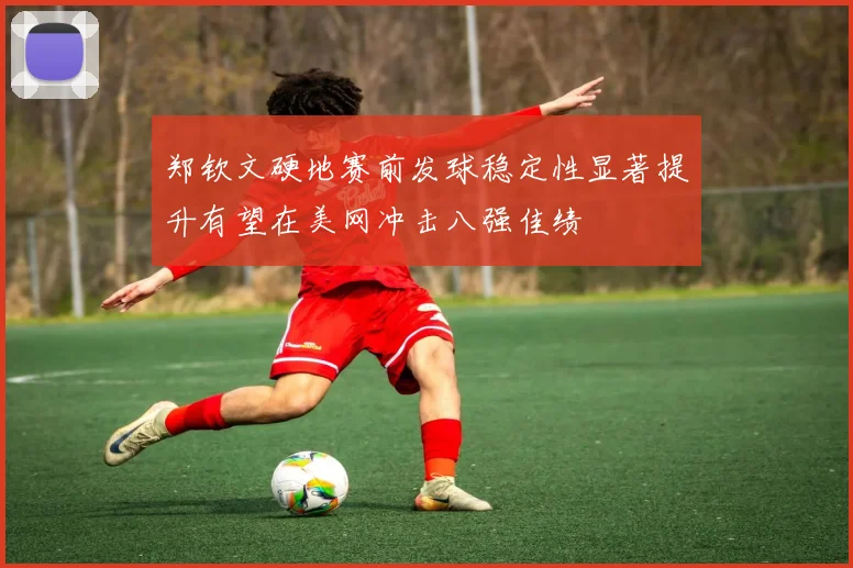 郑钦文硬地赛前发球稳定性显著提升有望在美网冲击八强佳绩
