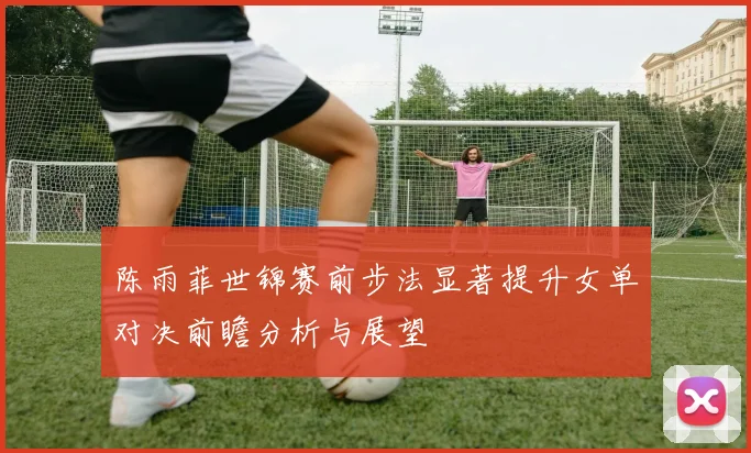 陈雨菲世锦赛前步法显著提升女单对决前瞻分析与展望